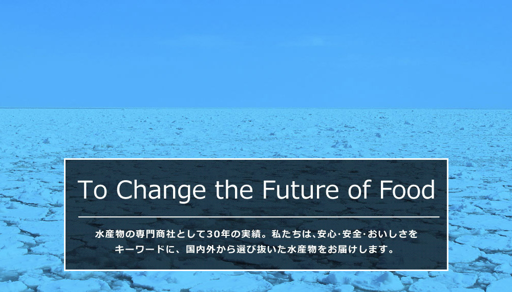 To Change the Future of Food 水産物の専門商社として30年の実績。私たちは、安心・安全・おいしさをキーワードに水産物を通して食の未来を支えていきます。