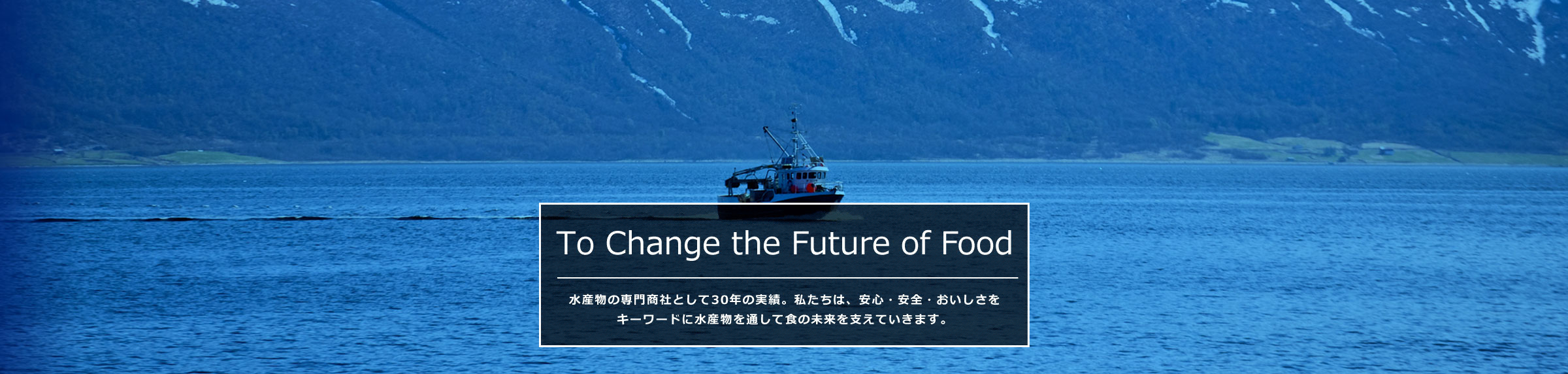 To Change the Future of Food 水産物の専門商社として30年の実績。私たちは、安心・安全・おいしさをキーワードに水産物を通して食の未来を支えていきます。