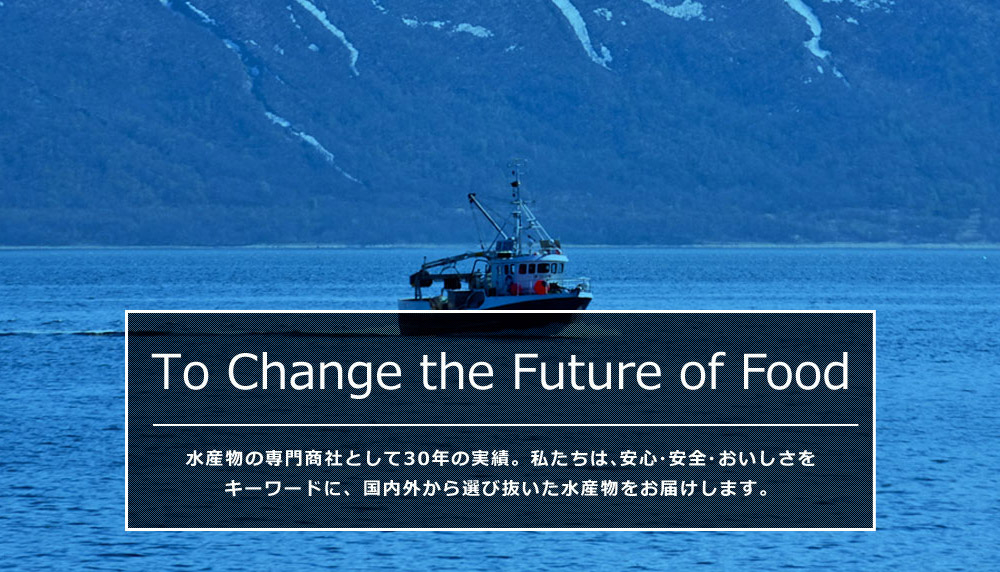 To Change the Future of Food 水産物の専門商社として30年の実績。私たちは、安心・安全・おいしさをキーワードに水産物を通して食の未来を支えていきます。