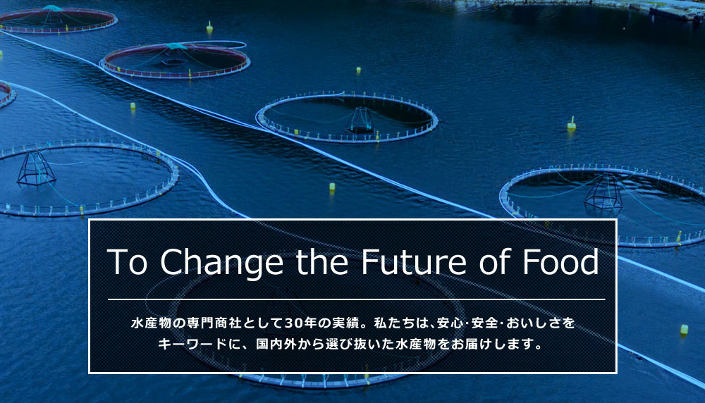 To Change the Future of Food 水産物の専門商社として30年の実績。私たちは、安心・安全・おいしさをキーワードに水産物を通して食の未来を支えていきます。