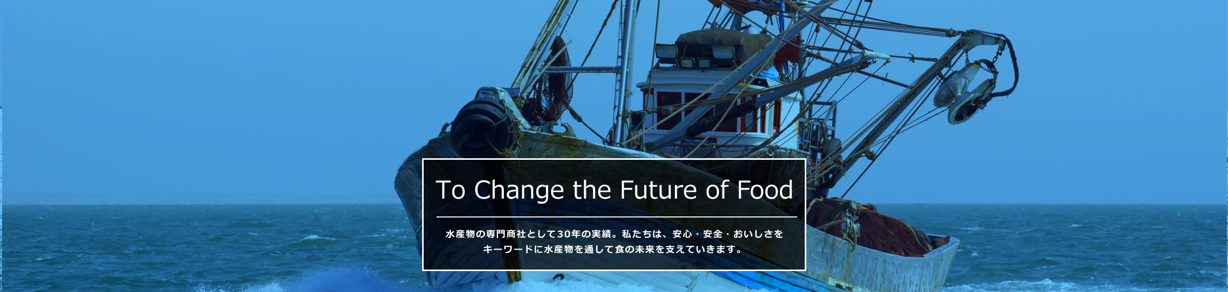 To Change the Future of Food 水産物の専門商社として30年の実績。私たちは、安心・安全・おいしさをキーワードに水産物を通して食の未来を支えていきます。